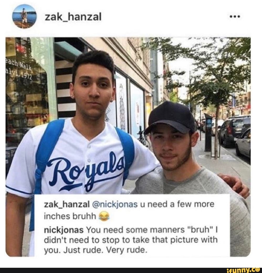 zak_hanzal Onickjonas u need a few more
inches bruhh 3
nickjonas You need some manners "bruh" I
didn't need to stop to take that picture with
you. Just rude. Very rude.