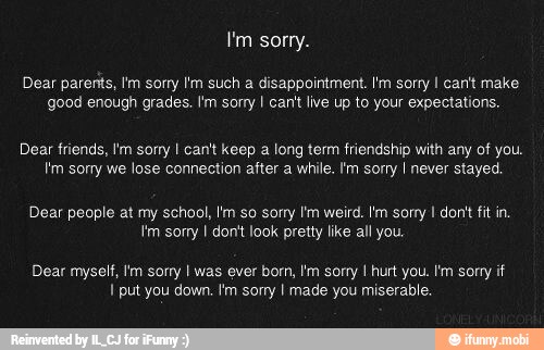 I'm sorry.
Dear parents, I'm sorry I'm such a disappointment. I'm sorry I can't make
good enough grades. I'm sorry I cant live up to your expectations.
Dear friends, Im sorry I can't keep a long term friendship with any of you.
I'm sorry we lose connection after a while. Im sorry I never stayed
Dear people at my school, Im so sorry I'm weird. Im sorry I dont fit in
Im sorry I don't look pretty like all you.
Dear myself, Im sony I was ever born, tm sorry I hurt you. I'm sony if
I put you down. Im sorry I made you miserable.