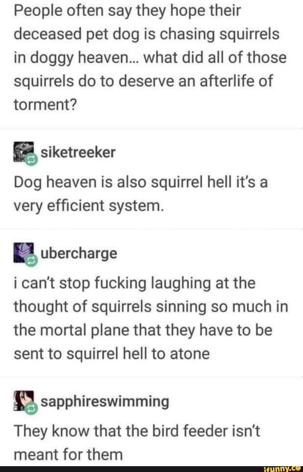 People often say they hope their
deceased pet dog is chasing squirrels
in doggy heaven... what did all of those
squirrels do to deserve an afterlife of
torment?
Dog heaven is also squirrel hell it's a
very efficient system.
i can't stop fucking laughing at the
thought of squirrels sinning so much in
the mortal plane that they have to be
sent to squirrel hell to atone
They know that the bird feeder isn't
meant for them