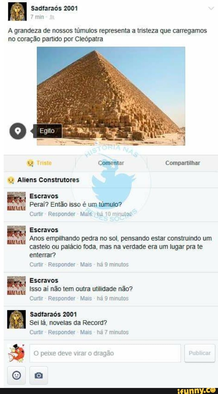 7 min
A grandeza de nossos túmulos representa a tristeza que carregamos
no coração partido por Cleópatra
ws Comentar Compartilhar
Escravos
Peraí? Então isso é um túmulo?
Curtir
Responder
Mais: ha utos
Escravos
Anos empilhando pedra no sol, pensando estar construindo um
castelo ou palácio foda, mas na verdade era um lugar pra te
enterrar?
Curtir
Responder Mais
há 9 minutos
Escravos
Isso aí não tem outra utilidade não?
Curtir
Responder
Mais
há 9 minutos
Sadfaraós 2001
Sei lá, novelas da Record?
Curtir
Responder
Mais
há 7 minutos
3 deve virar o