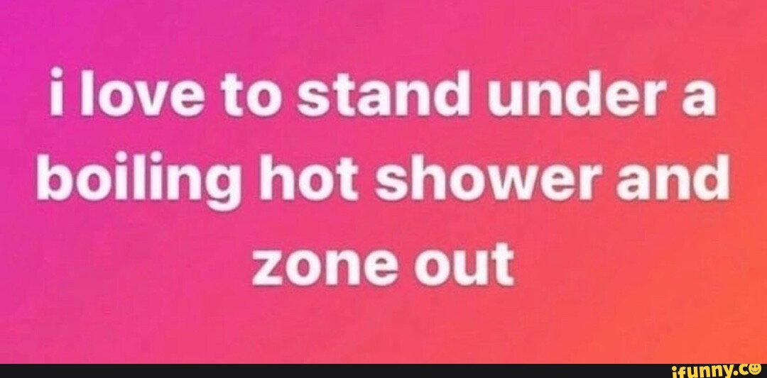 Love to stand under a boiling hot shower and zone out iFunny