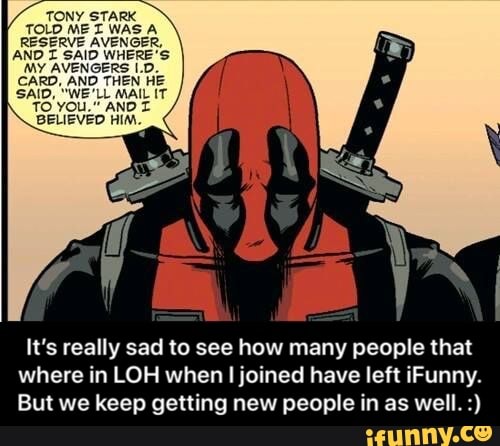 AND 1 9va WHERE 9
MY AVENGERS H1
CARD. AND THEN HE
SAID, "WE'LL MAIL n'
ro You." AND I
BELIEVED HIM,
It’s really sad to see how many people that
where in LOH when Ijoined have left iFunny.
But we keep getting new people in as well. ') - It’s really sad to see how many people that where in LOH when I joined have left iFunny. But we keep getting new people in as well. :)