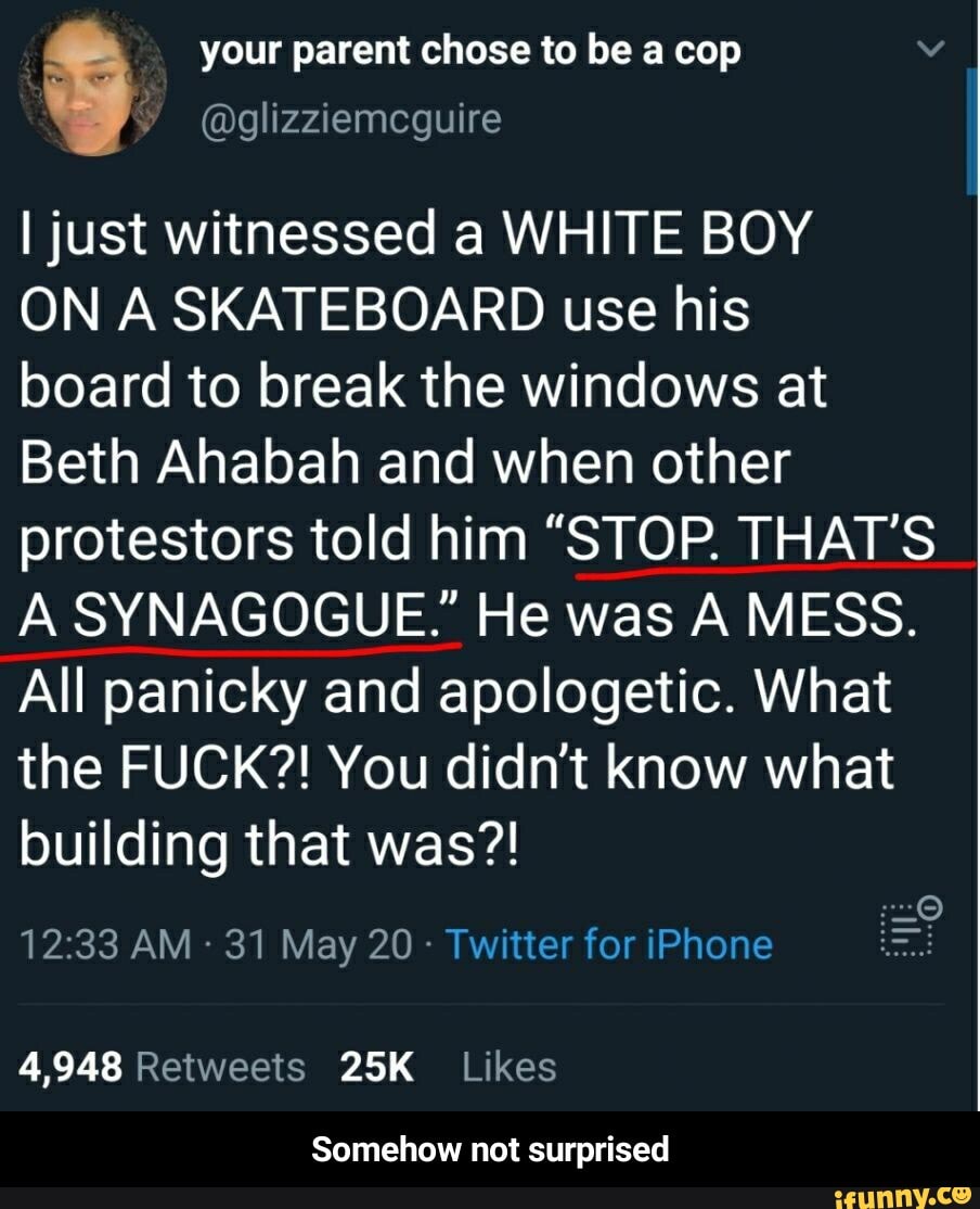 your parent chose to be a cop
@glizziemcguire
I just witnessed a WHITE BOY
ON A SKATEBOARD use his
board to break the windows at
Beth Ahabah and when other
protestors told him "STOP. THAT'S
A SYNAGOGUE." He was A MESS.
All panicky and apologetic. What
the FUCK?! You didn't know what
building that was?!
31 May 20 Twitter for iPhone
4,948 Retweets 25K Likes
Somehow not surprised - Somehow not surprised