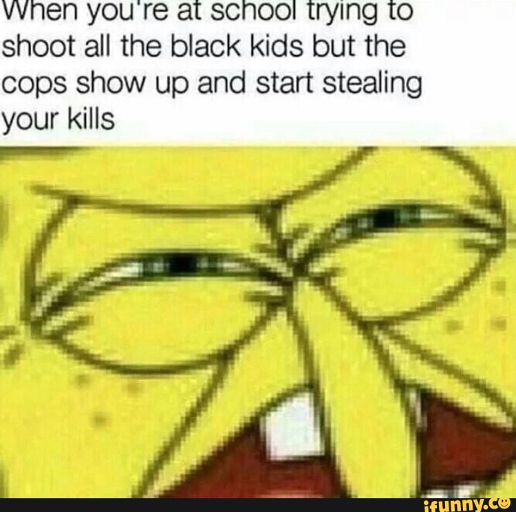 WINEN you re at SCNOO! trying to shoot all the black kids but the cops show up and start stealing
your kills