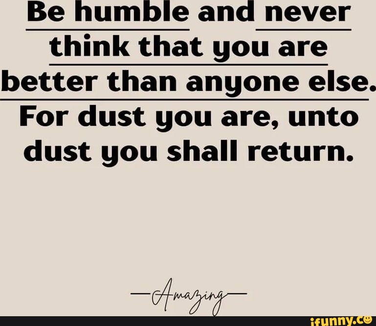 Be humble and never think that you are better than anyone else. For