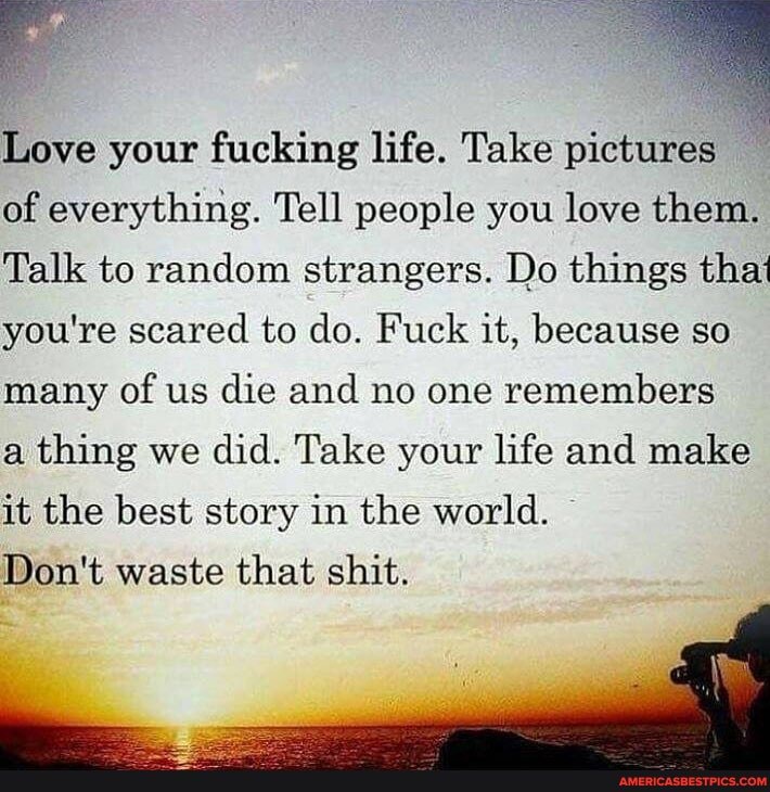 Love your fucking life. Take pictures of everything. Tell people you love them.
Talk to random strangers. Do things that you're scared to do. Fuck it, because so many of us die and no one remembers
a thing we did. Take your life and make
it the best story in the world.
Don't waste that shit.