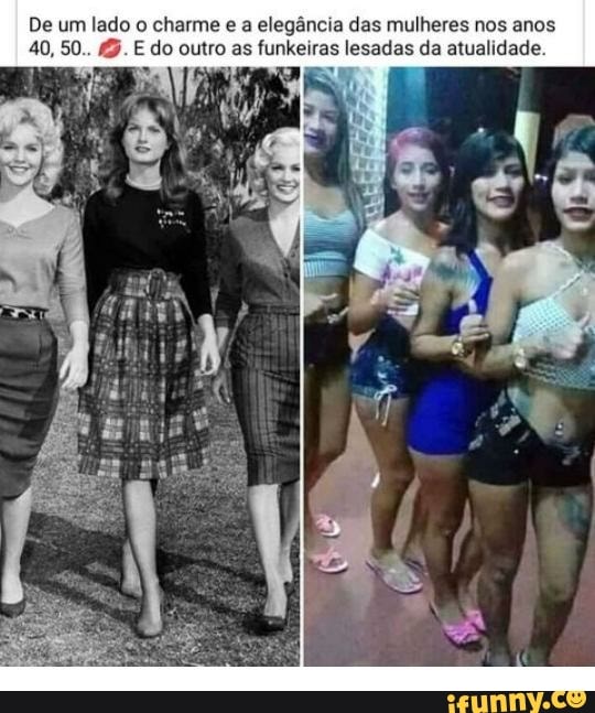De um lado o charme e a elegância das mulheres nos anos
E do outro as funkeiras lesadas da atualidade.