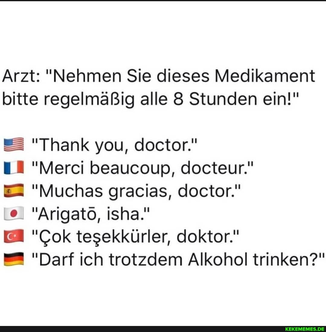 Arzt: "Nehmen Sie dieses Medikament bitte regelmäßig alle 8 Stunden ein!"
"Thank you, doctor."
"Merci beaucoup, docteur."
"Muchas gracias, doctor."
"Arigato, isha."
"Cok tesekkürler, doktor."
"Darf ich trotzdem Alkohol trinken?"