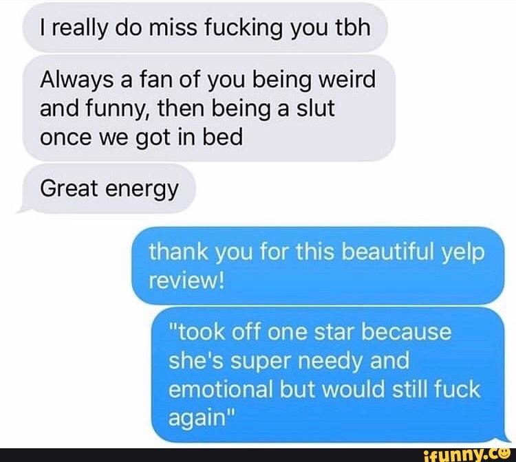 I really do miss fucking you tbh
Always a fan of you being weird
and funny, then being a slut
once we got in bed
Great energy
thank you for this beautiful yelp
"took off one star because
she's super needy and
emotional but would still fuck
again"