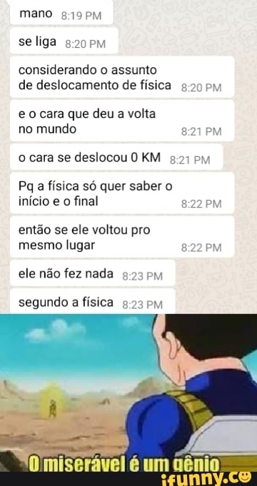 mano
se liga
considerando o assunto de deslocamento de física PM
eo cara que deu a volta no mundo PM
o cara se deslocou KM pm
Pq a física só quer saber o início e o final PM
então se ele voltou pro mesmo lugar PM
ele não fez nada PM
segundo a física
mm