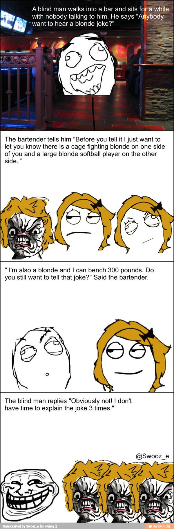 A blind man walks into a bar and sits fora while
with nobody talking to him. He says
"Amybody
want to hear a blonde joke?" =
The bartender tells him "Before you tell it I just want to
let you know there is a cage fighting blonde on one side
of you and
a large blonde softball player on the other
"I'm also a blonde and I can bench 300 pounds. Do
you still want to tell that joke?" Said the bartender.