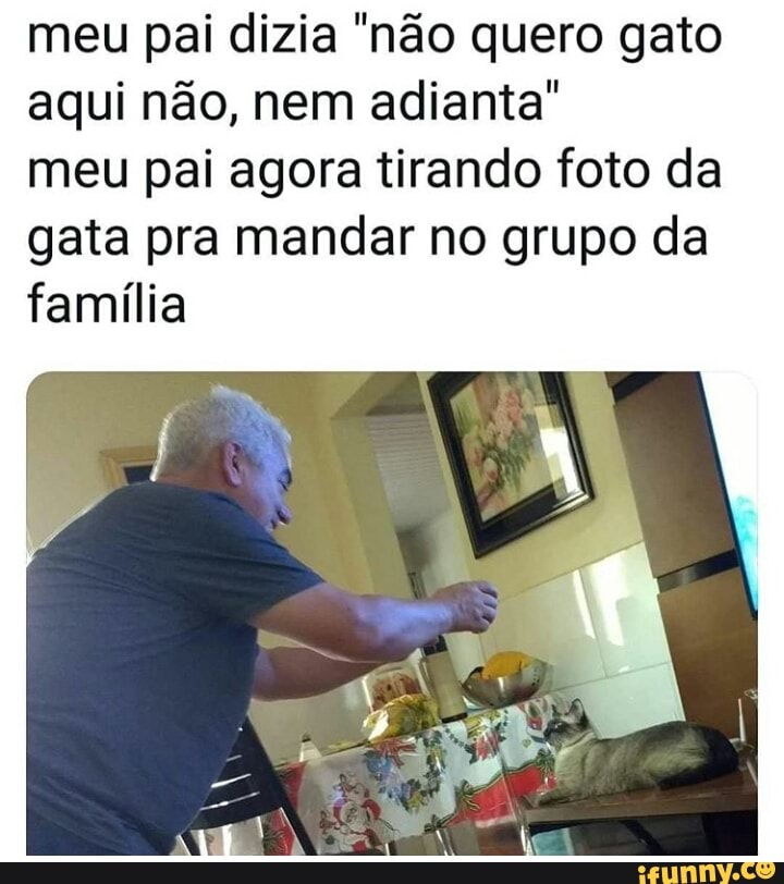 meu pai dizia "nao quero gato
aqui não, nem adianta"
meu pai agora tirando foto da
gata pra mandar no grupo da
família