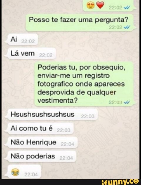 Posso te fazer uma pergunta?
Lá vem
Poderias tu, por obsequio,
enviar-me um registro
fotografico onde apareces
desprovida de qualquer
vestimenta?
da
Ai como tu é
Nao Henrique
Não poderias