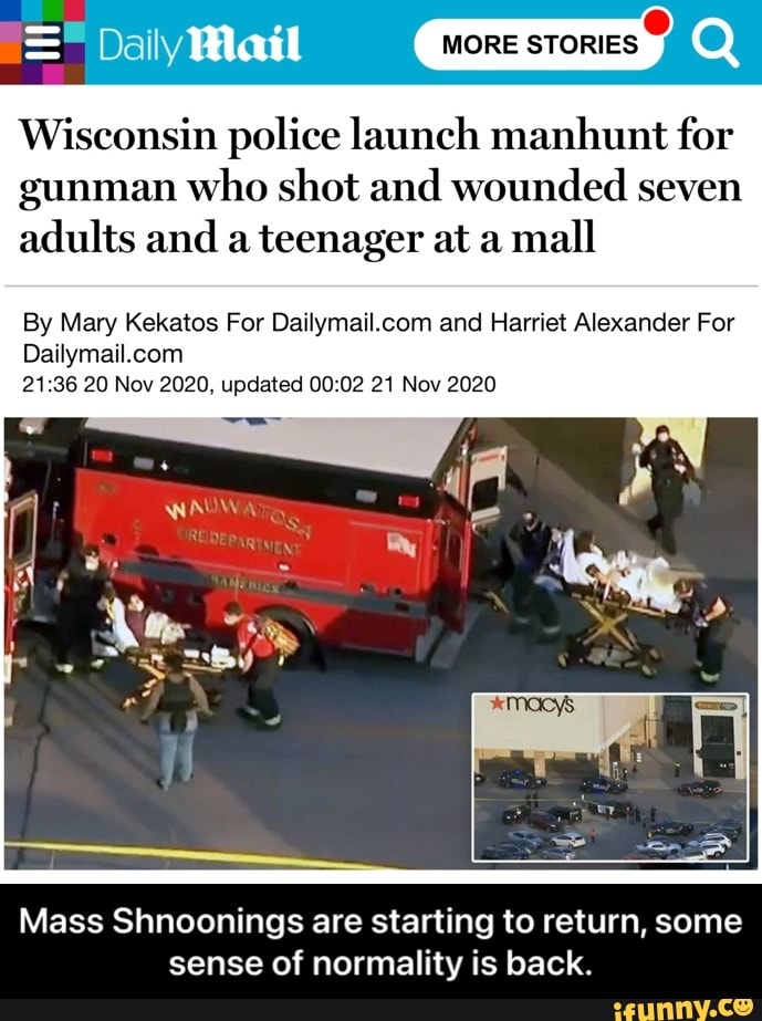 MORE STORIES
Wisconsin police launch manhunt for gunman who shot and wounded seven adults and a teenager at a mall
By Mary Kekatos For and Harriet Alexander For
20 Nov 2020, updated 21 Nov 2020
Mass Shnoonings are starting to return, some sense of normality is back. - Mass Shnoonings are starting to return, some sense of normality is back.