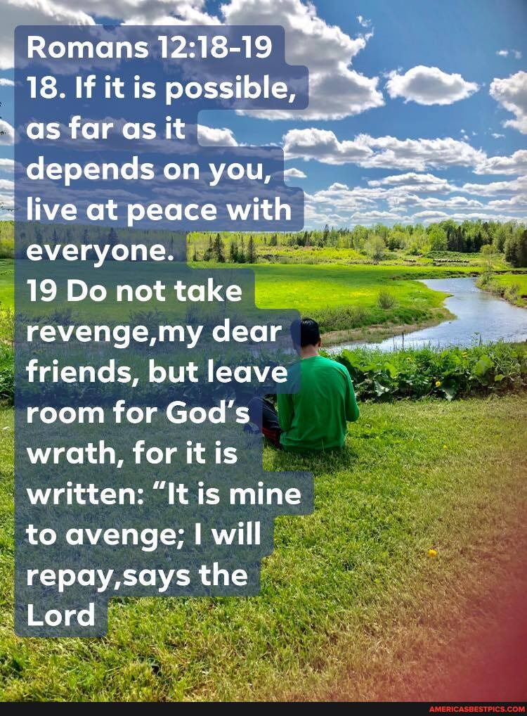 Romans I
18. If it is possible, as far as it
= depends on you, live at peace with everyone.
19 Do not take revenge, my dear friends, but leave room for God's wrath, for it is written: "It is mine to avenge; I will repay, says the