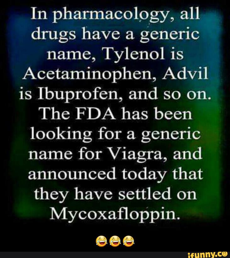 In pharmacology, all
drugs have a
generic
name, Tylenol is
Acetaminophen, Advil
is Ibuprofen, and so on.
The FDA has been
looking for a
generic
name for Viagra, and
announced today that
they have settled on
Mycoxafloppin.
666 - 😂😂😂