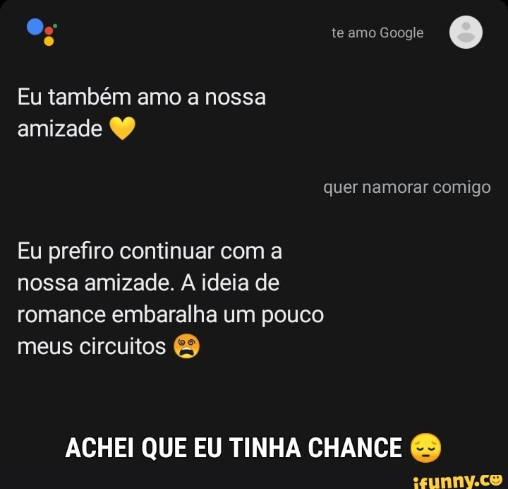 te amo Google
Eu também amo a nossa amizade
quer namorar comigo
Eu prefiro continuar com a nossa amizade. A ideia de romance embaralha um pouco meus circuitos
ACHEI QUE EU TINHA CHANCE &
