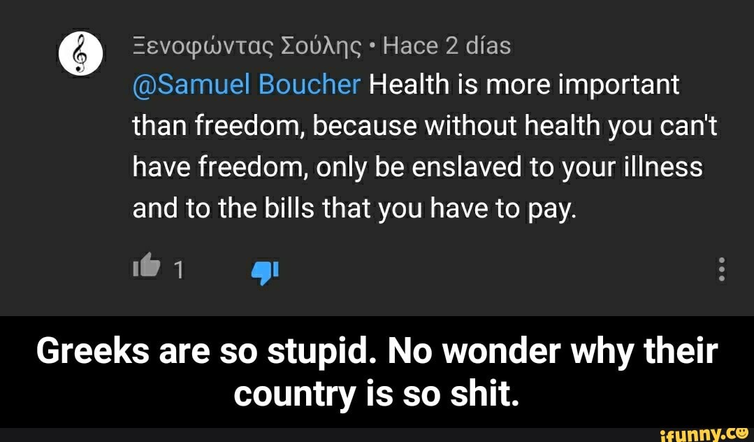 Hace 2 días
@Samuel Boucher Health is more important
than freedom, because without health you can't
have freedom, only be enslaved to your illness
and to the bills that you have to pay.
Greeks are so stupid. No wonder why their
country is so shit. - Greeks are so stupid. No wonder why their country is so shit.