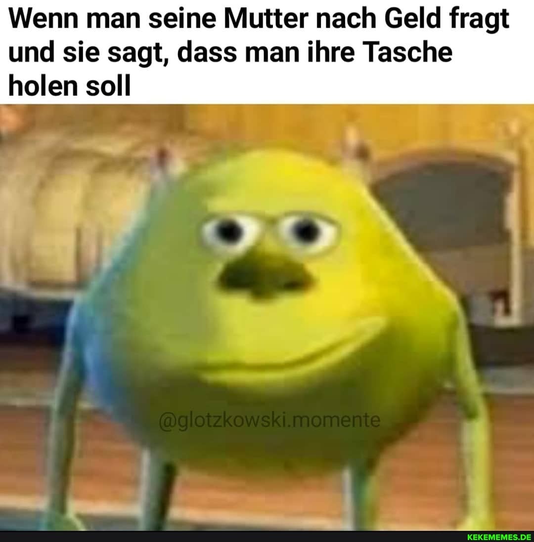 Wenn man seine Mutter nach Geld fragt
und sie sagt, dass man ihre Tasche holen soll