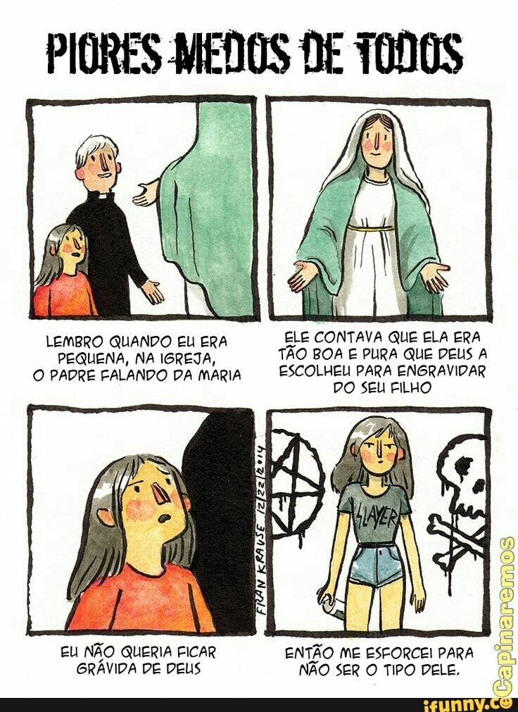 PIORES MEDOS DE TODOS
LEMBRO QUANDO EU ERA ELE CONTAVA QUE ELA ERA
PEQUENA, NA IGREJA, TÃO BOA E PURA QUE DEUS A
O PADRE FALANDO PA MARIA ESCOLHEU PARA ENGRAVIDAR
DO SEU FILHO
EU NÃO QUERIA FICAR
GRÁVIDA DE DEUS
ENTÃO ME ESFORCEI PARA
NÃO SER O TIPO DELE,
