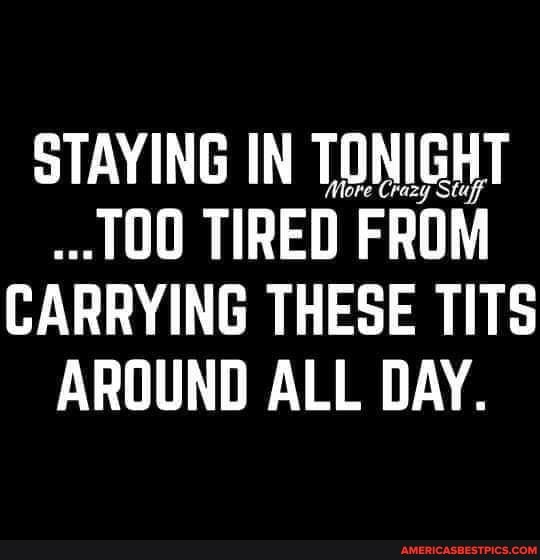 STAYING IN TONIGHT TIRED FROM CARRYING THESE TITS AROUND ALL DAY.