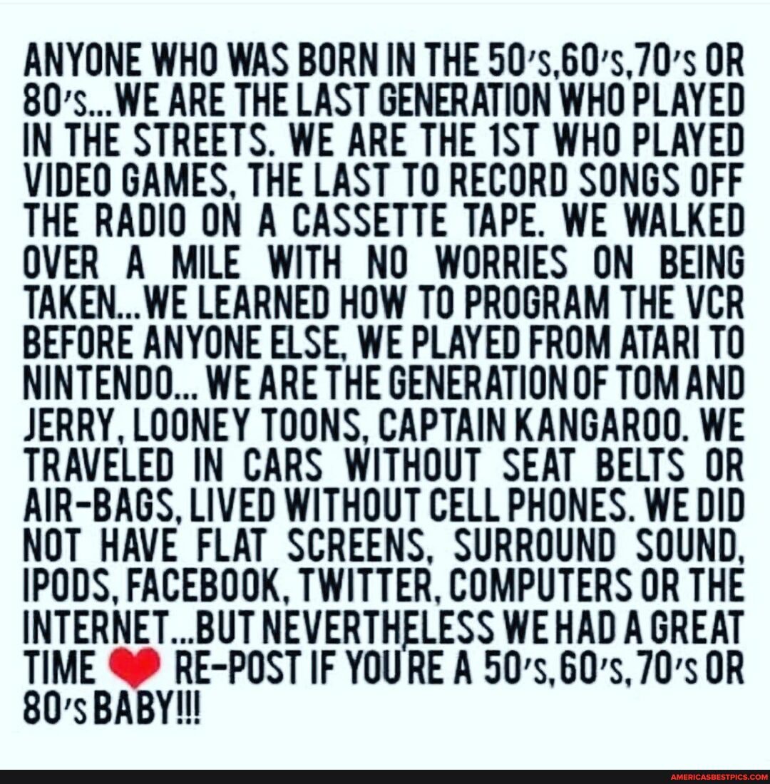 ANYONE WHO WAS BORN IN THE 50's,60's,70's OR
80's...WE ARE THE LAST GENERATION WHO PLAYED IN THE STREETS. WE ARE THE WHO PLAYED VIDEO GAMES, THE LAST TO RECORD SONGS OFF THE RADIO ON A CASSETTE TAPE. WE WALKED OVER A MILE WITH NO WORRIES ON BEING TAKEN...WE LEARNED HOW TO PROGRAM THE VCR BEFORE ANYONE ELSE, WE PLAYED FROM ATARI TO NINTENDO... WE ARE THE GENERATION OF TOM AND JERRY, LOONEY TOONS, CAPTAIN KANGAROO. WE TRAVELED IN CARS WITHOUT SEAT BELTS OR AIR-BAGS, LIVED WITHOUT CELL PHONES. WE DID NOT HAVE FLAT SCREENS, SURROUND SOUND,
IPODS, FACEBOOK, TWITTER, COMPUTERS OR THE INTERNET...BUT NEVERTHELESS WE HAD A GREAT IF YOURE A 50's,60's, 70's OR