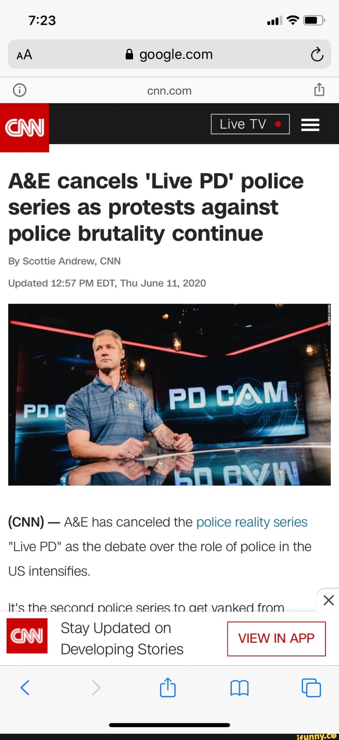 A&E cancels 'Live PD' police
series as protests against
police brutality continue
By Scottie Andrew, CNN
Updated 12:57 PM EDT, Thu June 11, 2020
A&E has canceled the police reality series
"Live PD" as the debate over the role of police in the
US intensifies.
It's the second nolice series to aet vanked from
x
Stay Updated on
VIEW IN APP
Developing Stories