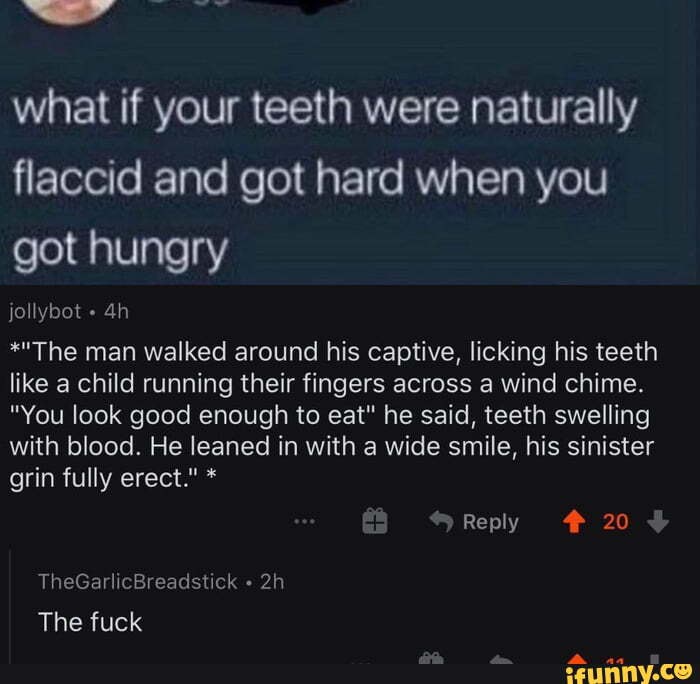 what if your teeth were naturally flaccid and got hard when you
got hungry
jollybot
*"The man walked around his captive, licking his teeth like a child running their fingers across a wind chime.
"You look good enough to eat" he said, teeth swelling with blood. He leaned in with a wide smile, his sinister grin fully erect." *
Reply 20
TheGarlicBreadstick
The fuck