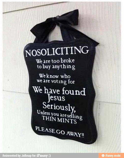 NOSOLICITING
are too broke by anything
We know who
we are voting for
We have found
Jesus
Seriously,
nless you are sellin,
PLEASE
Go AWAY
8