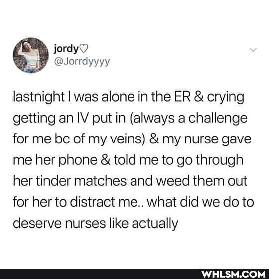 lastnight I was alone in the ER & crying getting an IV put in (always a challenge for me be of my veins) & my nurse gave me her phone & told me to go through her tinder matches and weed them out for her to distract me.. what did we do to deserve nurses like actually