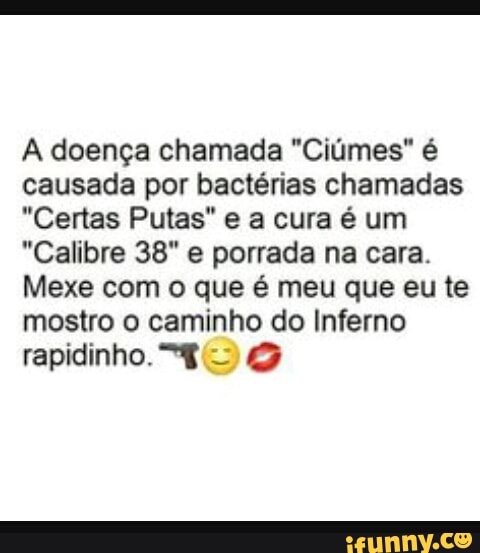 À doença chamada "Ciúmes" é
causada por bactérias chamadas
"Certas Putas" e a cura é um
"Calibre 38" e porrada na cara.
Mexe com o que é meu que eu te
mostro o caminho do Inferno