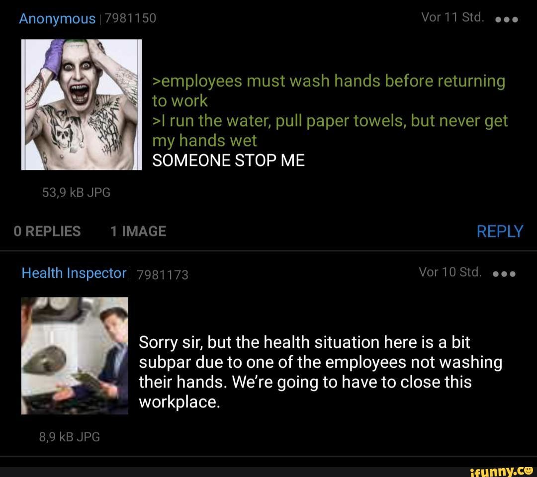 to work
>I run the water, pull paper towels, but never get
my hands wet
SOMEONE STOP ME
Sorry sir, but the health situation here is a bit
subpar due to one of the employees not washing
their hands. We're going to have to close this