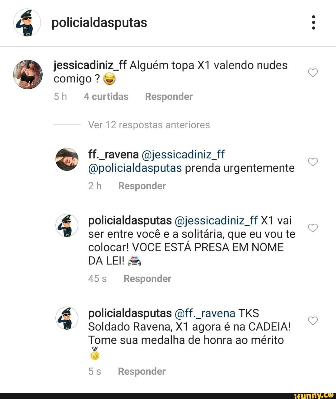 policialdasputas
comigo ? &
jessicadiniz, ff Alguém topa valendo nudes
aba
4curtidas Responder
Ver 12 respostas anteriores
ff. ravena (jessicadiniz ff
(wpolicialdasputas prenda urgentemente
Responder
policialdasputas (Wjessicadiniz ff vai ser entre você e a solitária, que eu vou te colocar! VOCE ESTÁ PRESA EM NOME DA LEI! &
Responder
da
policialdasputas (mff. ravena TKS Soldado Ravena, agora é na CADEIA!
Tome sua medalha de honra ao mérito
Responder