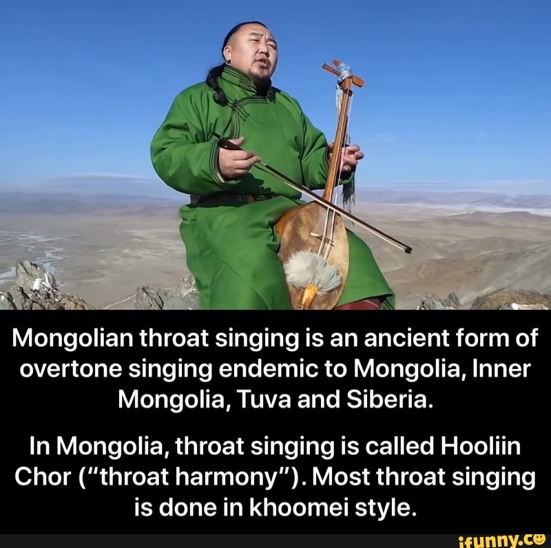 LA
Mongolian throat singing is an ancient form of
overtone singing endemic to Mongolia, Inner
Mongolia, Tuva and Siberia.
In Mongolia, throat singing is called Hooliin
Chor ("throat harmony"). Most throat singing
is done in khoomei style. - In Mongolia, throat singing is called Hooliin Chor (“throat harmony”). Most throat singing is done in khoomei style.