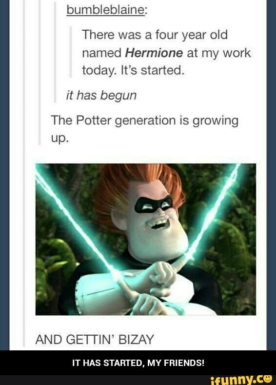 There was a four year old
named Hermione at my work
today. It‘s started.
it has begun
The Potter generation is growing
up.
AND GE'I'I'IN' BIZAY
IT HAS STARTED, MV FRIENDS! - IT HAS STARTED, MY FRIENDS!
