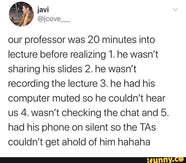 our professor was 20 minutes into
lecture before realizing 1. he wasn't
sharing his slides 2. he wasn't
recording the lecture 3. he had his
computer muted so he couldn't hear
us 4. wasn't checking the chat and 5.
had his phone on silent so the TAs
couldn't get ahold of him hahaha