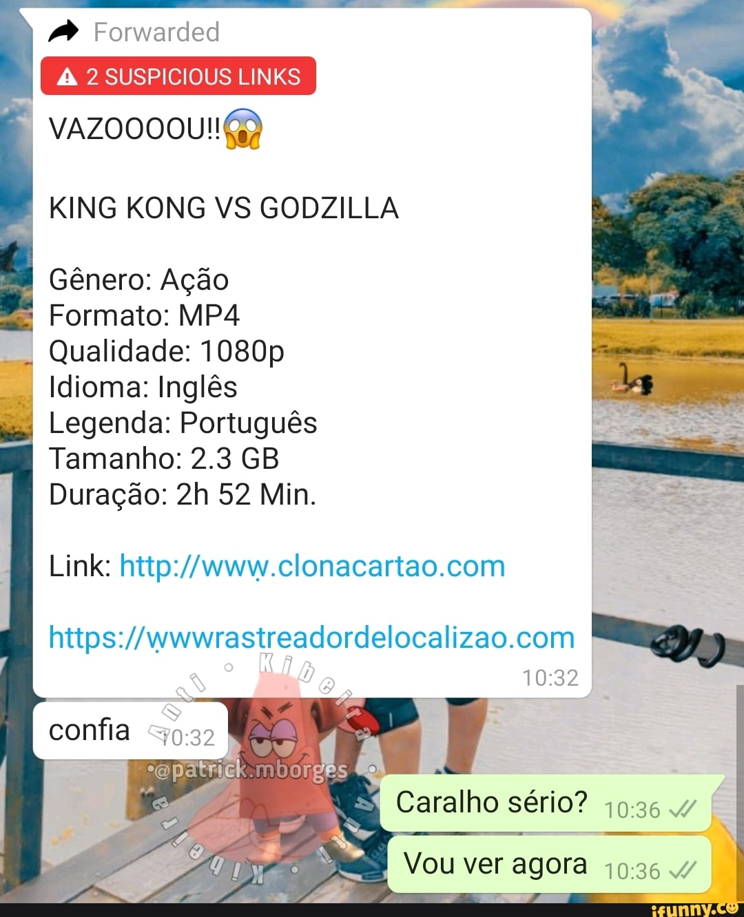 Forwarded
2 SUSPICIOUS LINKS
KING KONG VS GODZILLA
-I Gênero: Ação
I Formato:
Qualidade: 1080p
I dioma: Inglês
I Legenda: Português
I Tamanho: 2.3 GB Duração: 52 Min.
Link:
confia
Caralho sério? 4
Vou ver agora