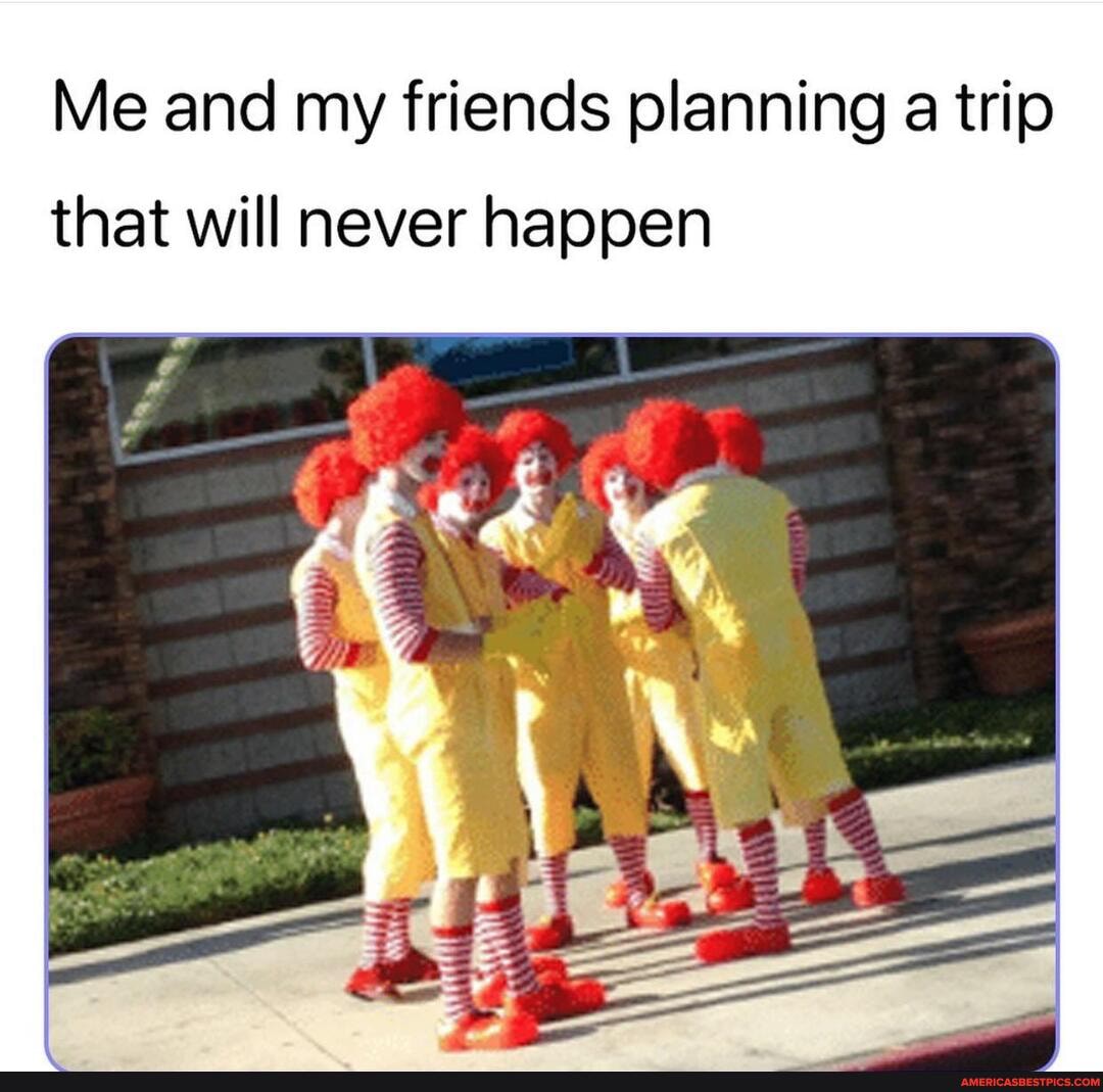 Me and my friends planning a trip
that will never happen