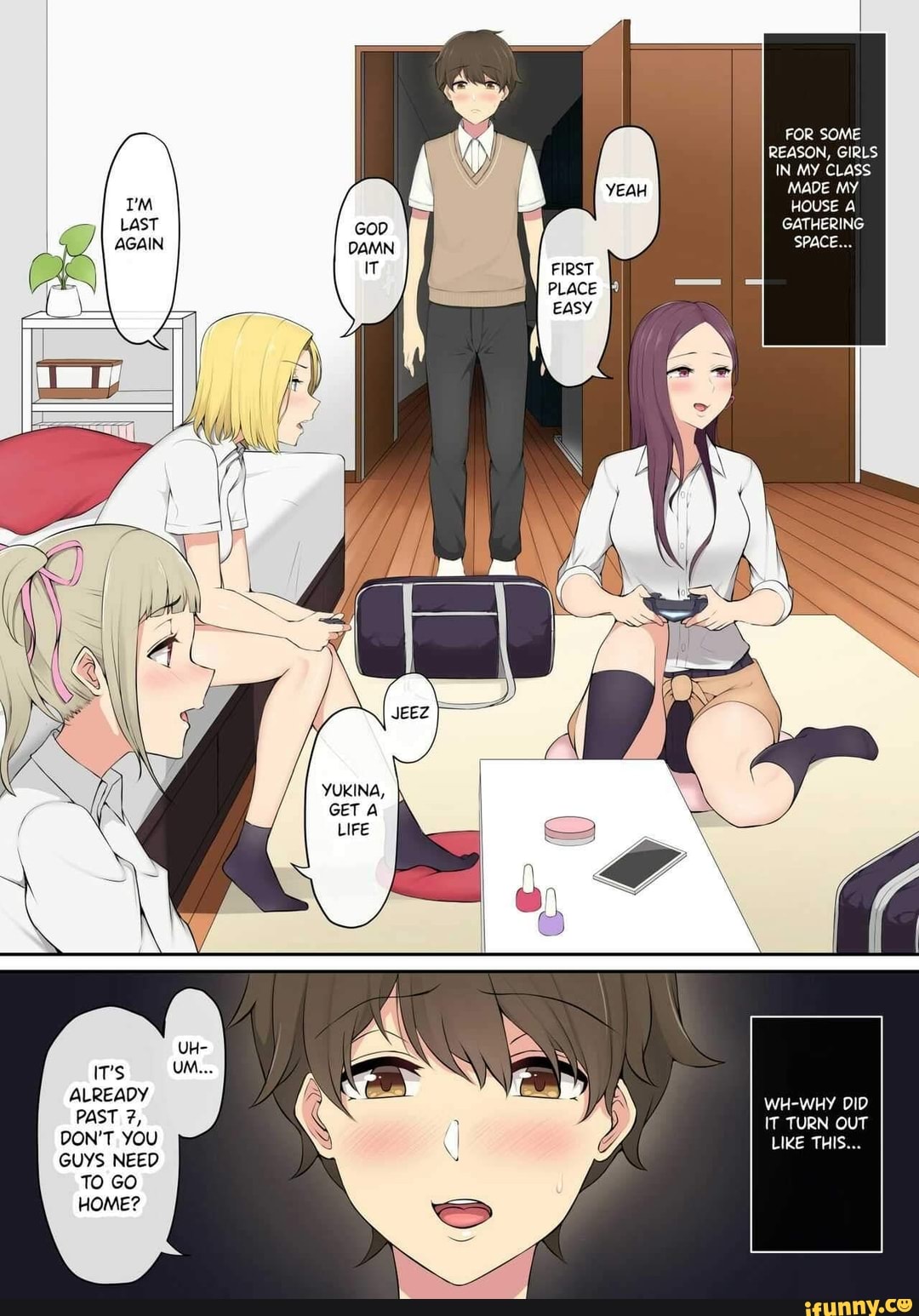 UH-
IT's
ALREADY
PAST
DON'T YOU
GUYS NEED TO GO HOME?
FOR SOME REASON, GIRLS IN MY CLASS MADE MY HOUSE A GATHERING SPACE...
WH-WHY DID IT TURN OUT LIKE THIS...