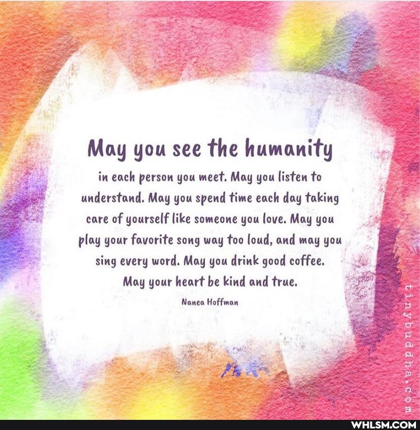 May you see the humanity in each person you meet. May you listen to understand. May you spend time each day taking care of yourself like someone you love. May you
play your favorite song way too loud, and may you
sing every word. May you drink good coffee. I May your heart be kind and true.
Nonea Hoffman