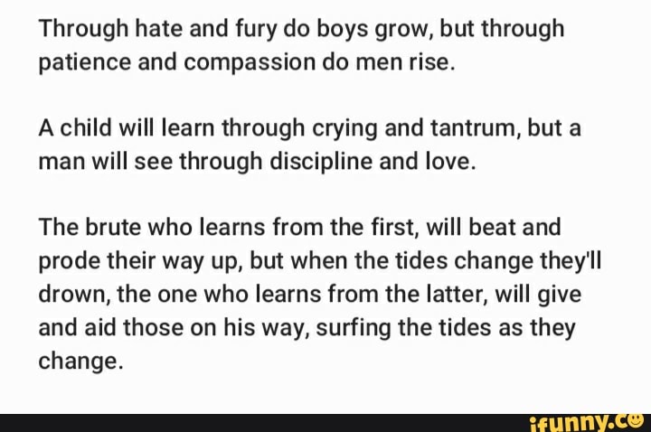 Through hate and fury do boys grow, but through
patience and compassion do men rise.
A child will learn through crying and tantrum, but a
man will see through discipline and love.
The brute who learns from the first, will beat and
prode their way up, but when the tides change they'll
drown, the one who learns from the latter, will give
and aid those on his way, surfing the tides as they
change.