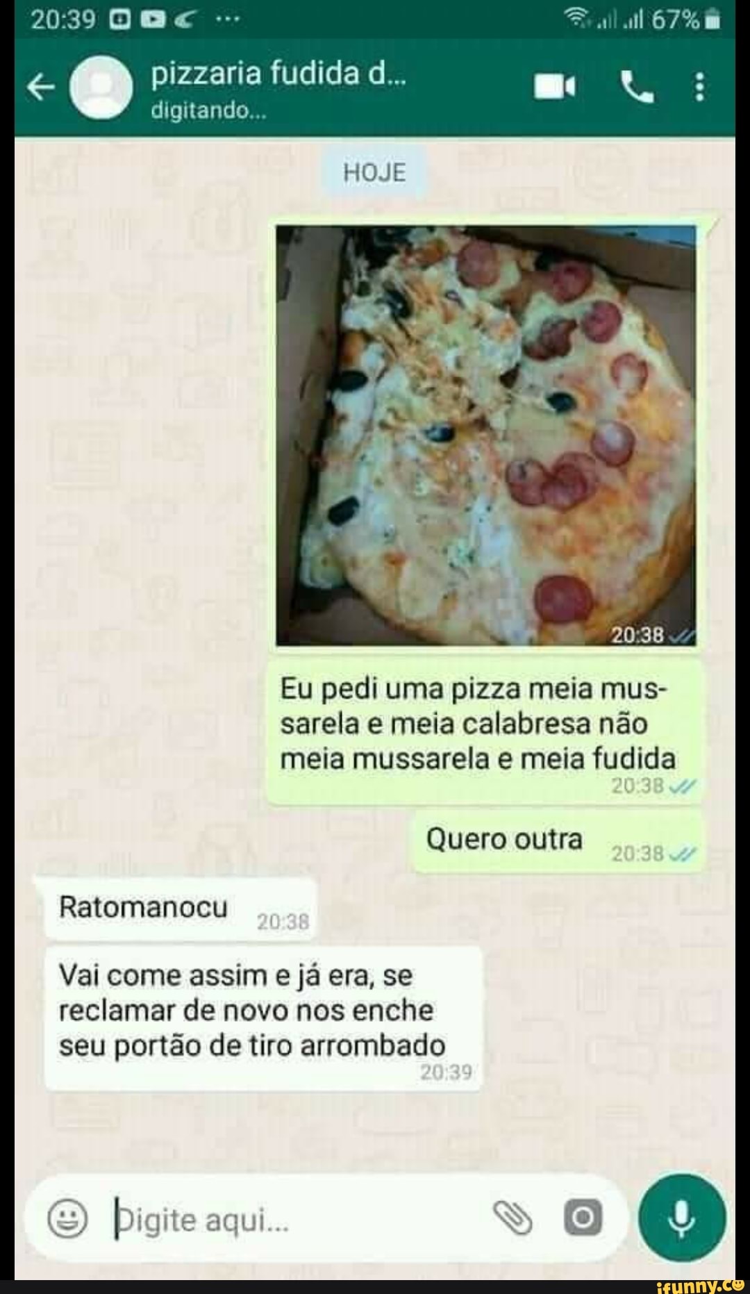 DA
pizzaria fudida d...
digitando...
HOJE
Eu pedi uma pizza meia mus- sarela e meia calabresa não meia mussarela e meia fudida
Quero outra
Ratomanocu
Vai come assim e já era, se
reclamar de novo nos enche seu portão de tiro arrombado
(S) Digite aqui..