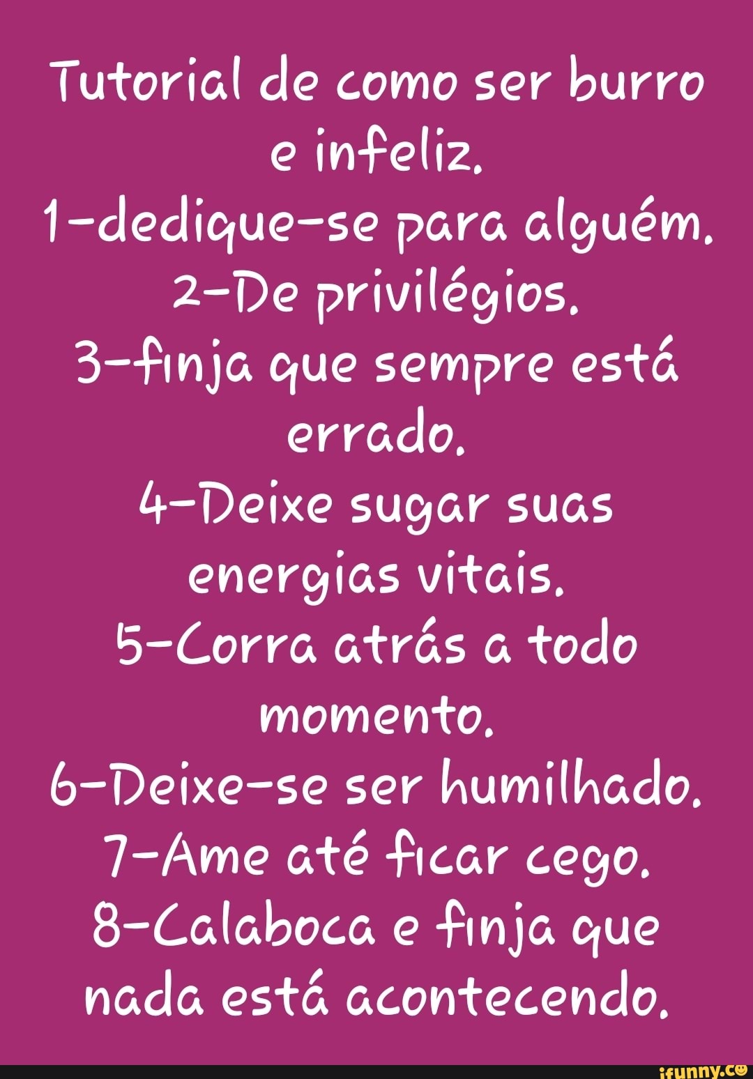 Tutorial de como ser burro e infeliz,
1-dedique-se para alguém,
2-De privilégios,
3-finja que sempre está errado.
4-Deixe sugar suas energias vitais.
5-Corra atrás todo momento,
6-Deixe-se ser humilhado.
7-Ame até ficar cego,
8-Calaboca e finja que nada está acontecendo,