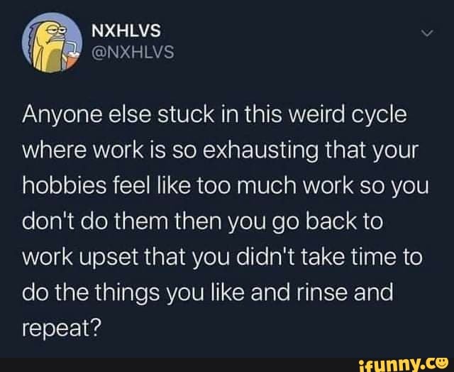 Anyone else stuck in this weird cycle where work is so exhausting that your hobbies feel like too much work so you don't do them then you go back to work upset that you didn't take time to do the things you like and rinse and repeat?