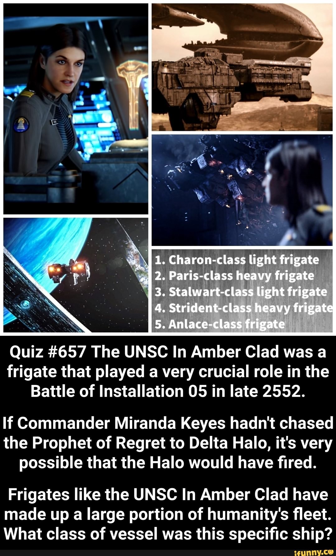 Quiz #657 The UNSC In Amber Clad was a
frigate that played a very crucial role in the
Battle of Installation 05 in late 2552.
lf Commander Miranda Keyes hadn't chased
the Prophet of Regret to Delta Halo, it's very
possible that the Halo would have fired.
Frigates like the UNSC In Amber Clad have
made up a large portion of humanity's fleet.
What class of vessel was this specific ship?