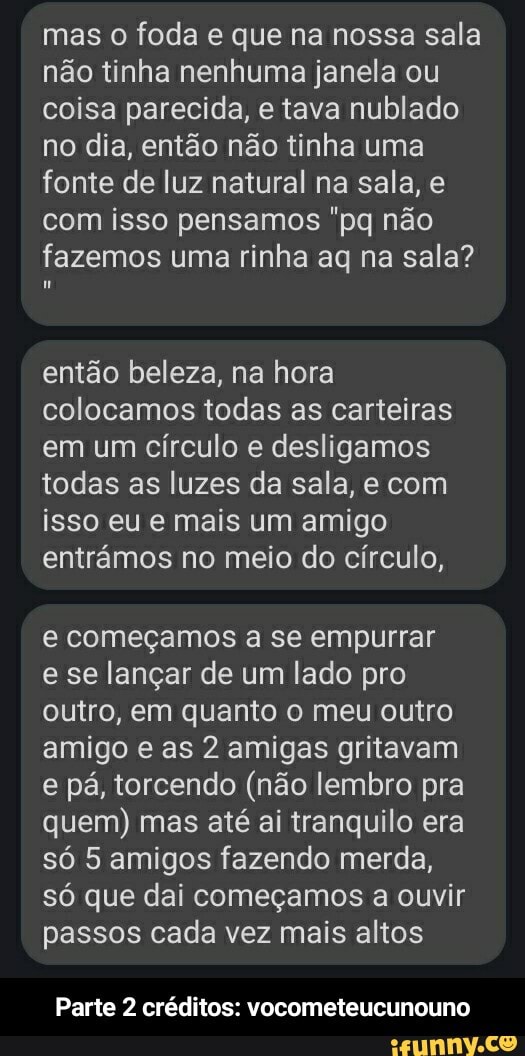 mas o foda e que na nossa sala não tinha nenhuma janela ou coisa parecida, e tava nublado no dia, então não tinha uma fonte de luz natural na sala, com isso pensamos não fazemos uma rinha ag na sala?
então beleza, na hora colocamos todas as carteiras em um círculo e desligamos todas as luzes da sala, e com isso eu e mais um amigo entrâmos no meio do círculo,
começamos a se empurrar e se lançar de um lado pro outro, em quanto o meu outro amigo e as 2 amigas gritavam e pá, torcendo (não lembro pra quem) mas até ai tranquilo era só 5 amigos fazendo merda, só que dai começamos a ouvir passos cada vez mais altos
Parte 2 créditos: vocometeucunouno - Parte 2 créditos: vocometeucunouno