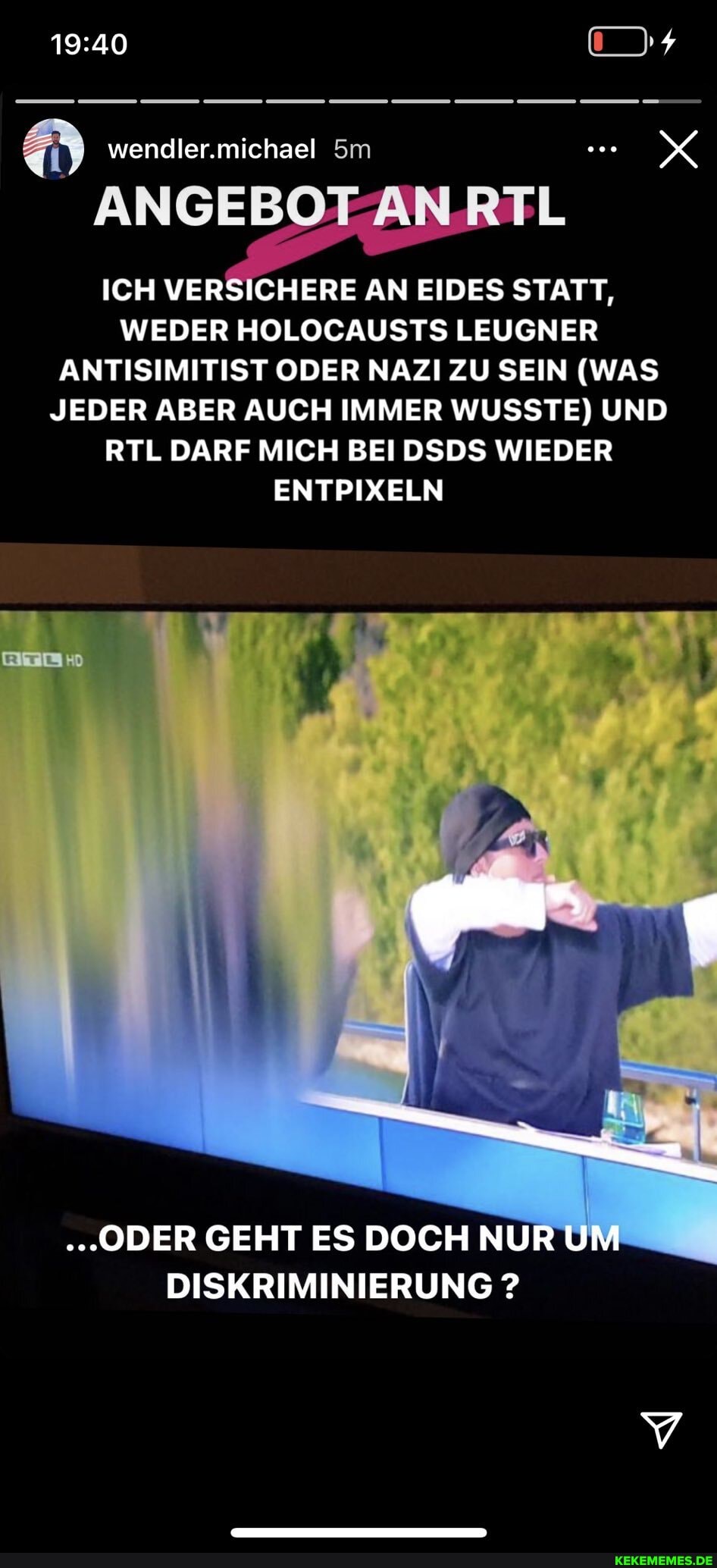 wendler.michael
ANGEBO
ICH VERSICHERE AN EIDES STATT,
WEDER HOLOCAUSTS LEUGNER ANTISIMITIST ODER NAZI ZU SEIN (WAS JEDER ABER AUCH IMMER WUSSTE) UND RTL DARF MICH BEI DSDS WIEDER ENTPIXELN
."ODER GEHT ES DOCH NUR UM DISKRIMINIERUNG ?