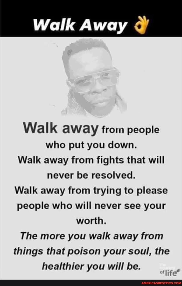 Walk Away
Walk aWay from people who put you down.
Walk away from fights that will never be resolved.
Walk away from trying to please people who will never see your worth.
The more you walk away from things that poison your soul, the
healthier you will be.