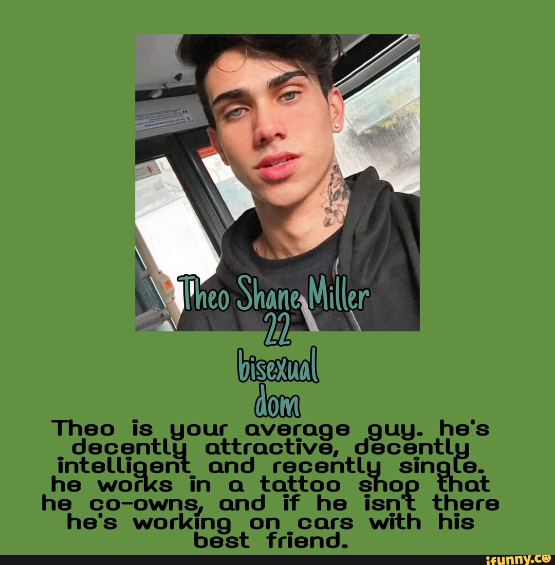 My { I Shane Miller
bisexual
Thee is your average guy. he's attractive, decentl intelligent. and single.
he works in a tattoo sho at he co-owns, and if he isn't there he's working on cars with his best friend.