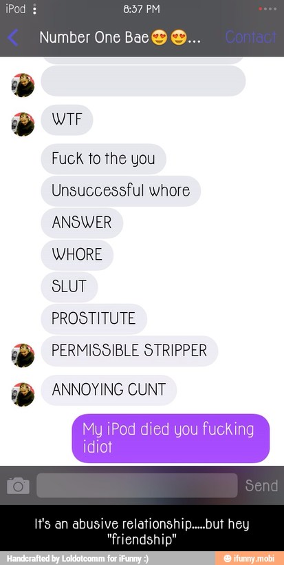 Fuck to the you
Unsuccessful whore
ANSWER
WHORE
SLUT
PROSTITUTE
77 PERMISSIBLE STRIPPER
a ANNOYING CUNT - It's an abusive relationship.....but hey "friendship"